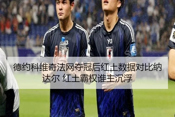 德约科维奇法网夺冠后红土数据对比纳达尔 红土霸权谁主沉浮