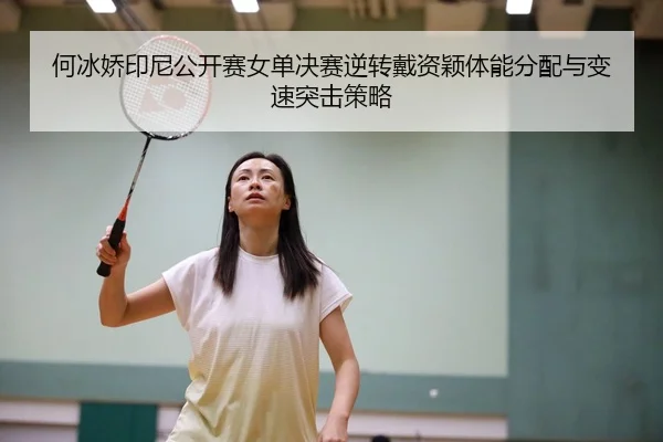 何冰娇印尼公开赛女单决赛逆转戴资颖体能分配与变速突击策略