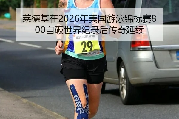 莱德基在2026年美国游泳锦标赛800自破世界纪录后传奇延续